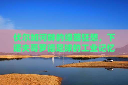 伏尔加河畔的绿茵狂想,下诺夫哥罗德足球的工业记忆与复兴之路