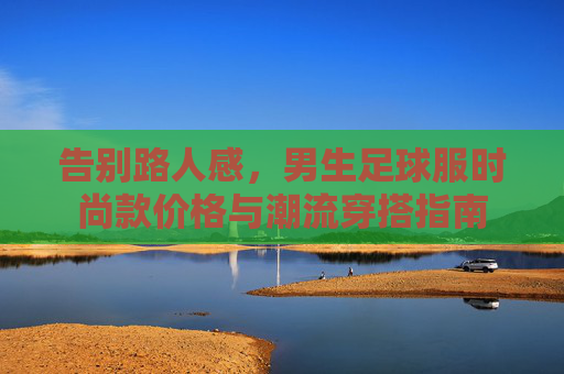 告别路人感，男生足球服时尚款价格与潮流穿搭指南
