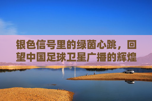 银色信号里的绿茵心跳,回望中国足球卫星广播的辉煌岁月