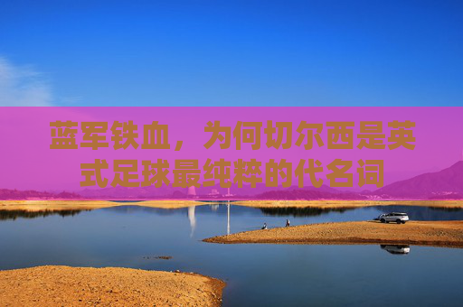 蓝军铁血，为何切尔西是英式足球最纯粹的代名词
