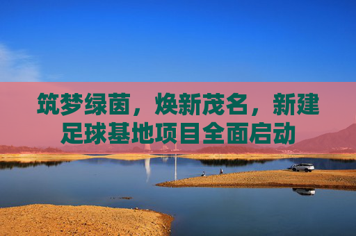 筑梦绿茵,焕新茂名,新建足球基地项目全面启动