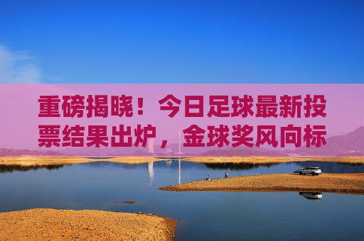 重磅揭晓!今日足球最新投票结果出炉,金球奖风向标指向何方?