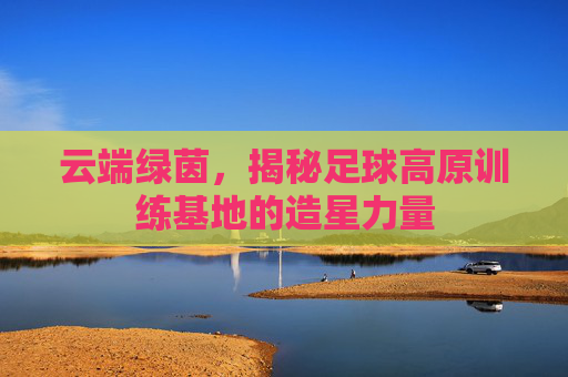 云端绿茵，揭秘足球高原训练基地的造星力量
