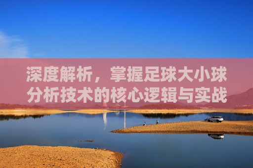 深度解析，掌握足球大小球分析技术的核心逻辑与实战技巧