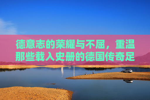 德意志的荣耀与不屈，重温那些载入史册的德国传奇足球比赛