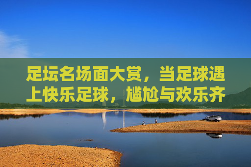 足坛名场面大赏，当足球遇上快乐足球，尴尬与欢乐齐飞