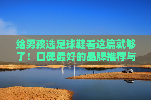 给男孩选足球鞋看这篇就够了！口碑最好的品牌推荐与选购指南