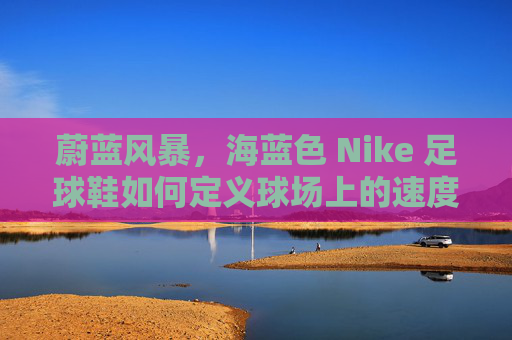蔚蓝风暴，海蓝色 Nike 足球鞋如何定义球场上的速度与时尚