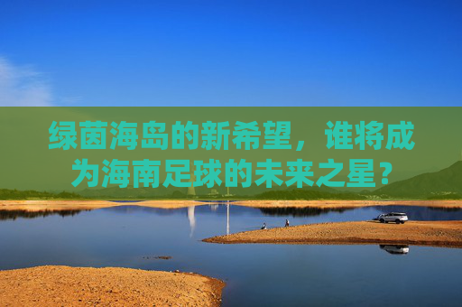 绿茵海岛的新希望,谁将成为海南足球的未来之星?