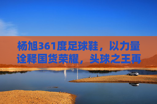 杨旭361度足球鞋，以力量诠释国货荣耀，头球之王再战绿茵