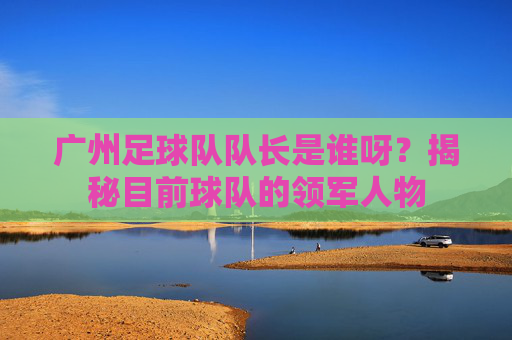 广州足球队队长是谁呀？揭秘目前球队的领军人物