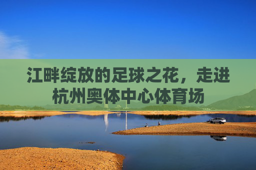 江畔绽放的足球之花，走进杭州奥体中心体育场