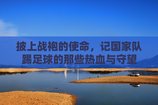披上战袍的使命，记国家队踢足球的那些热血与守望