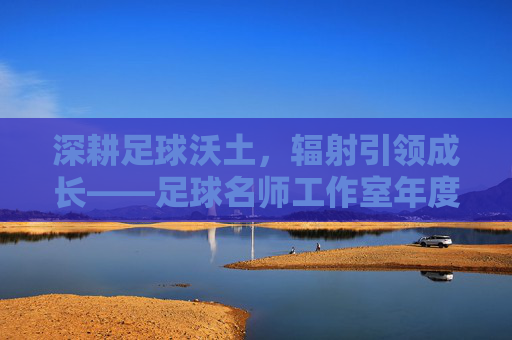 深耕足球沃土，辐射引领成长——足球名师工作室年度工作总结报告