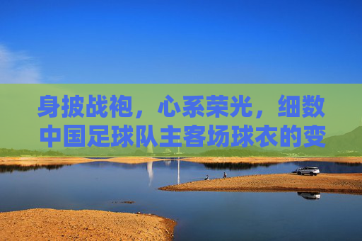 身披战袍，心系荣光，细数中国足球队主客场球衣的变迁史