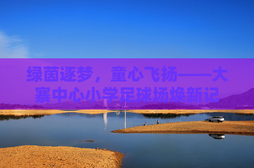 绿茵逐梦，童心飞扬——大寨中心小学足球场焕新记
