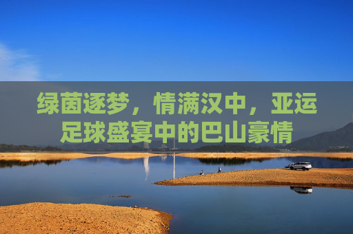 绿茵逐梦，情满汉中，亚运足球盛宴中的巴山豪情