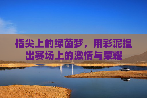 指尖上的绿茵梦，用彩泥捏出赛场上的激情与荣耀