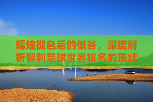辉煌褪色后的低谷，深度解析智利足球世界排名的现状与未来