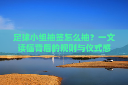 足球小组抽签怎么抽？一文读懂背后的规则与仪式感