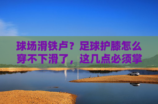 球场滑铁卢？足球护膝怎么穿不下滑了，这几点必须掌握！