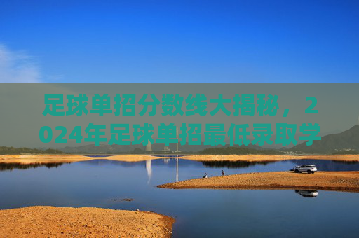 足球单招分数线大揭秘，2024年足球单招最低录取学校分数参考