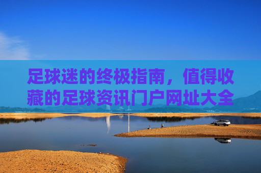 足球迷的终极指南，值得收藏的足球资讯门户网址大全