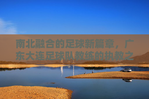 南北融合的足球新篇章，广东大连足球队教练的执教之路