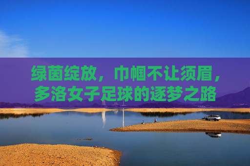 绿茵绽放,巾帼不让须眉,多洛女子足球的逐梦之路