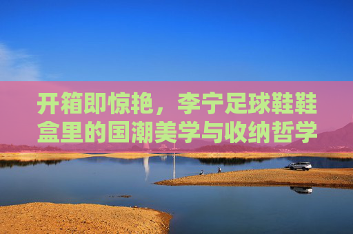 开箱即惊艳，李宁足球鞋鞋盒里的国潮美学与收纳哲学