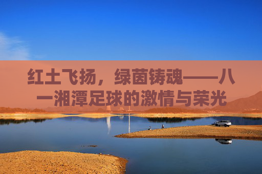 红土飞扬，绿茵铸魂——八一湘潭足球的激情与荣光