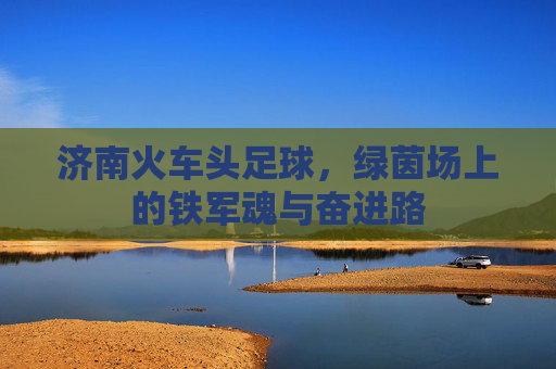 济南火车头足球,绿茵场上的铁军魂与奋进路