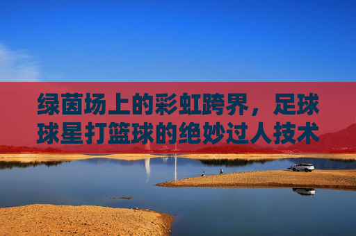 绿茵场上的彩虹跨界，足球球星打篮球的绝妙过人技术
