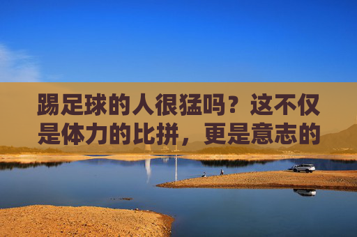 踢足球的人很猛吗?这不仅是体力的比拼,更是意志的较量