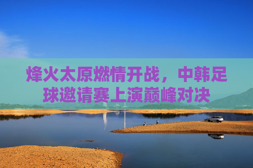 烽火太原燃情开战,中韩足球邀请赛上演巅峰对决