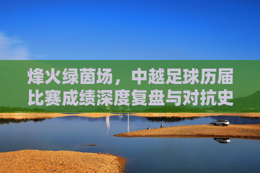 烽火绿茵场，中越足球历届比赛成绩深度复盘与对抗史话