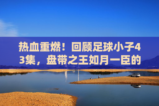 热血重燃！回顾足球小子43集，盘带之王如月一臣的重力踢挑战