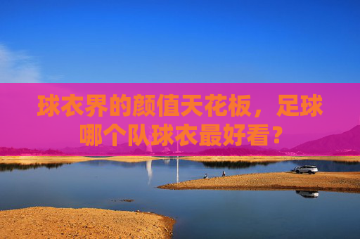 球衣界的颜值天花板，足球哪个队球衣最好看？