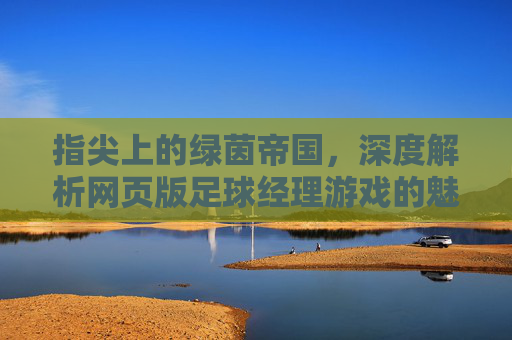 指尖上的绿茵帝国，深度解析网页版足球经理游戏的魅力与策略
