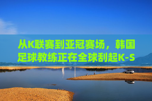 从K联赛到亚冠赛场，韩国足球教练正在全球刮起K-Style韩流