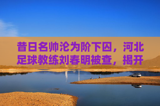 昔日名帅沦为阶下囚，河北足球教练刘春明被查，揭开行业腐败的一角