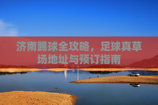 济南踢球全攻略,足球真草场地址与预订指南