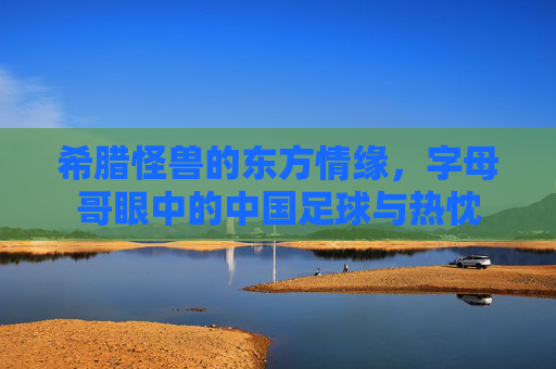 希腊怪兽的东方情缘，字母哥眼中的中国足球与热忱