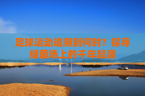 足球运动追溯到何时？探寻绿茵场上的千年起源