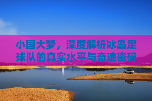 小国大梦，深度解析冰岛足球队的真实水平与奇迹密码