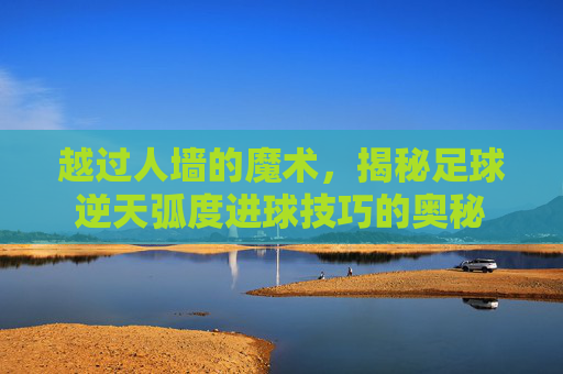 越过人墙的魔术,揭秘足球逆天弧度进球技巧的奥秘