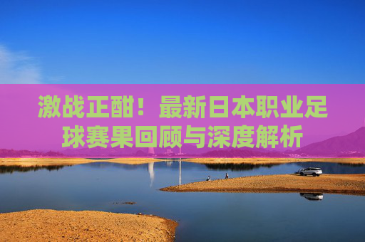 激战正酣!最新日本职业足球赛果回顾与深度解析