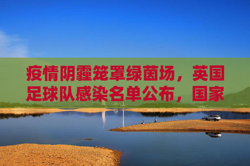 疫情阴霾笼罩绿茵场，英国足球队感染名单公布，国家队备战受冲击