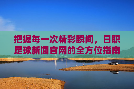 把握每一次精彩瞬间,日职足球新闻官网的全方位指南