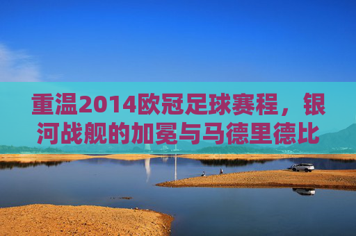 重温2014欧冠足球赛程,银河战舰的加冕与马德里德比的巅峰对决